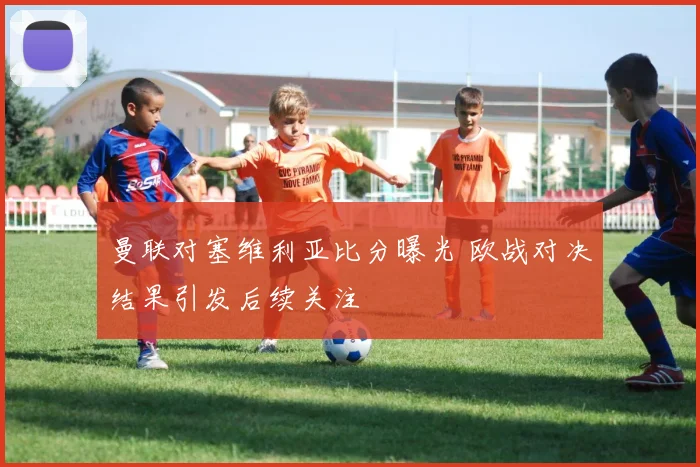曼联对塞维利亚比分曝光 欧战对决结果引发后续关注