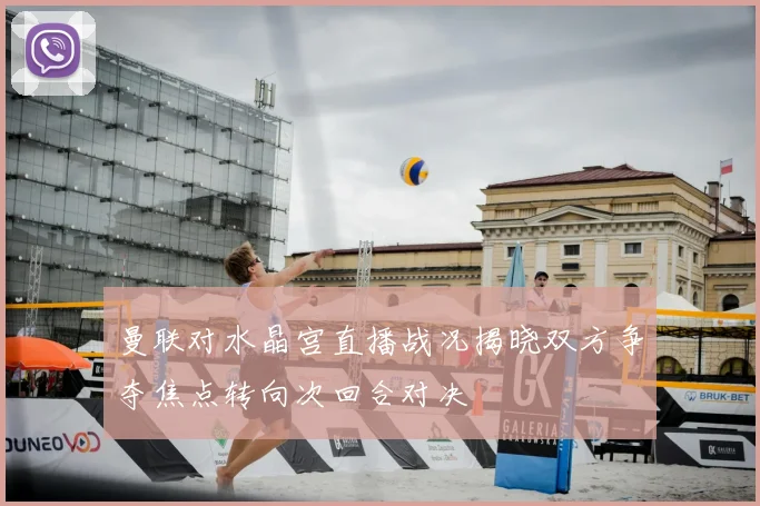 曼联对水晶宫直播战况揭晓双方争夺焦点转向次回合对决