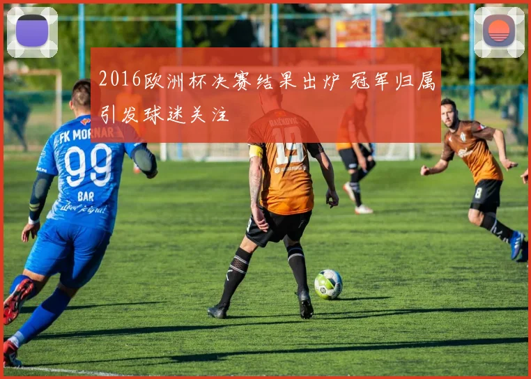 2016欧洲杯决赛结果出炉 冠军归属引发球迷关注