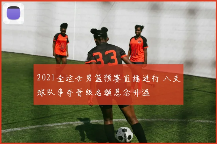 2021全运会男篮预赛直播进行 八支球队争夺晋级名额悬念升温