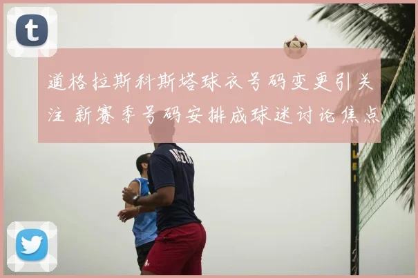 道格拉斯科斯塔球衣号码变更引关注 新赛季号码安排成球迷讨论焦点