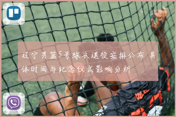 辽宁男篮5号球衣退役安排公布 具体时间与纪念仪式影响分析