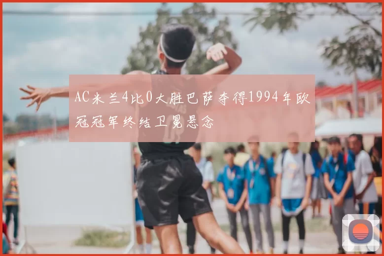 AC米兰4比0大胜巴萨夺得1994年欧冠冠军终结卫冕悬念