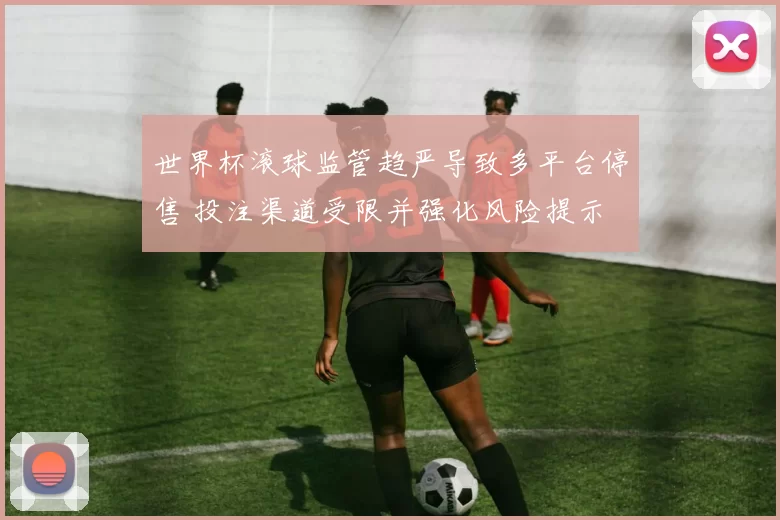 世界杯滚球监管趋严导致多平台停售 投注渠道受限并强化风险提示