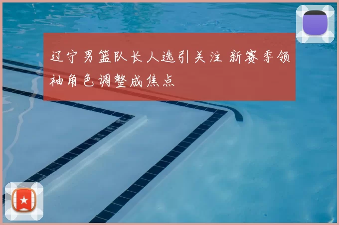 辽宁男篮队长人选引关注 新赛季领袖角色调整成焦点