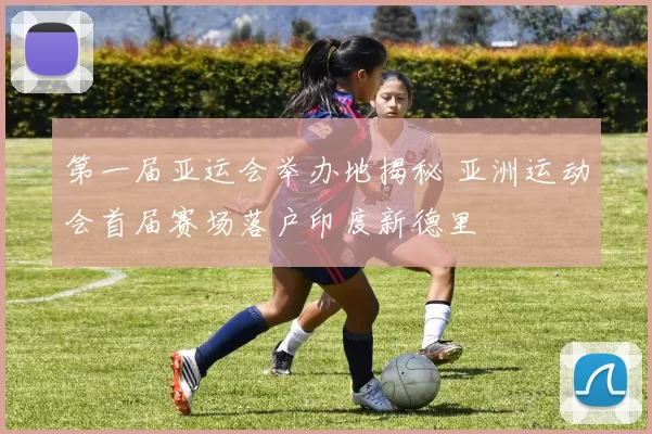 第一届亚运会举办地揭秘 亚洲运动会首届赛场落户印度新德里