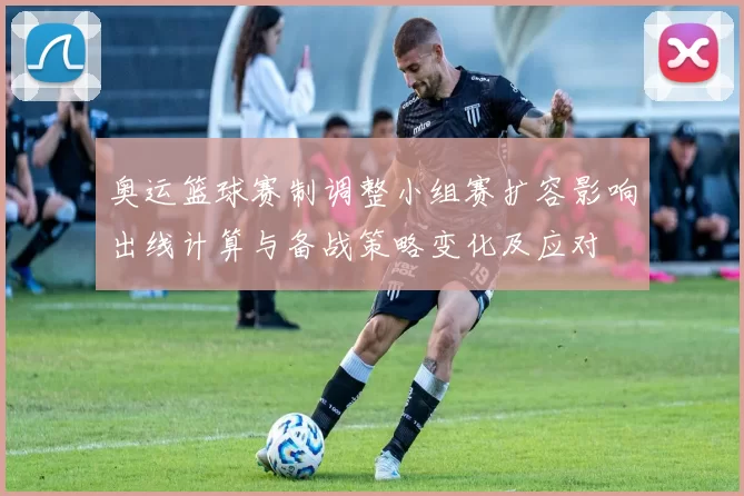 奥运篮球赛制调整小组赛扩容影响出线计算与备战策略变化及应对