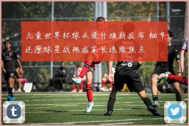 儿童世界杯球衣设计焕新发布 细节还原球星战袍成家长选购焦点