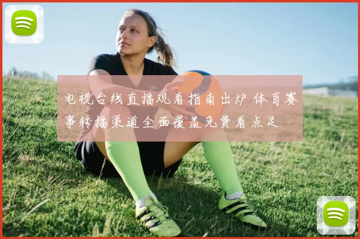 电视台线直播观看指南出炉 体育赛事转播渠道全面覆盖免费看点足