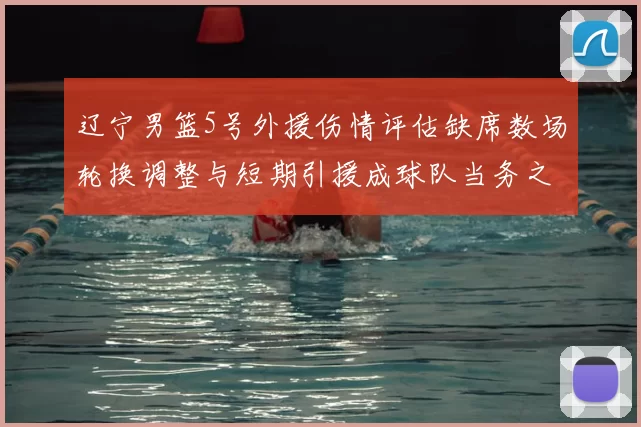 辽宁男篮5号外援伤情评估缺席数场轮换调整与短期引援成球队当务之急