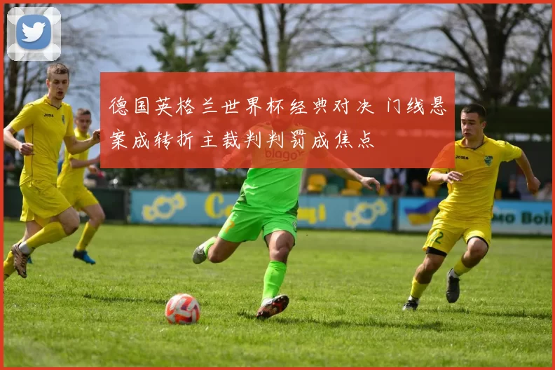 德国英格兰世界杯经典对决 门线悬案成转折主裁判判罚成焦点