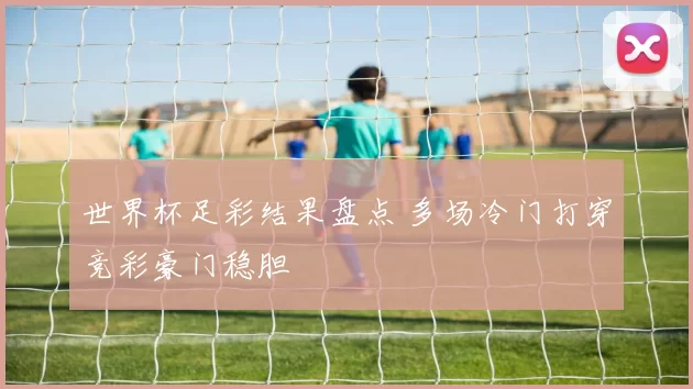 世界杯足彩结果盘点 多场冷门打穿竞彩豪门稳胆