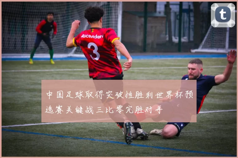中国足球取得突破性胜利世界杯预选赛关键战三比零完胜对手