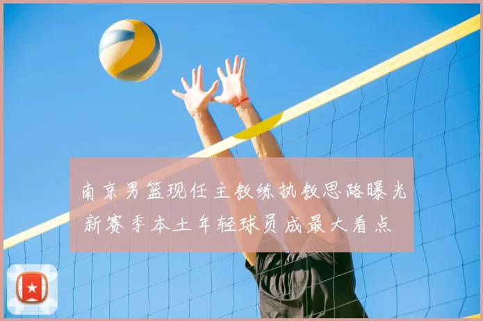 南京男篮现任主教练执教思路曝光 新赛季本土年轻球员成最大看点