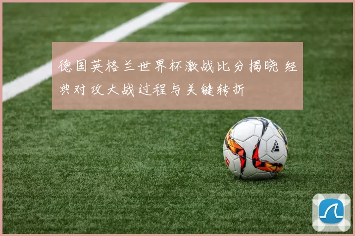 德国英格兰世界杯激战比分揭晓 经典对攻大战过程与关键转折