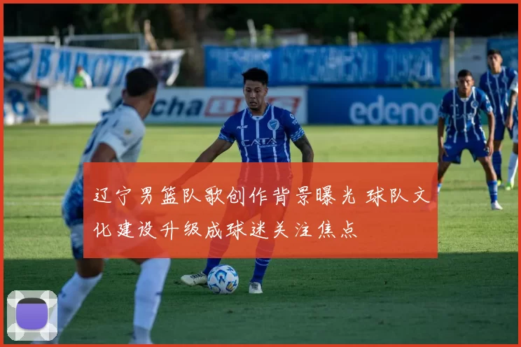 辽宁男篮队歌创作背景曝光 球队文化建设升级成球迷关注焦点