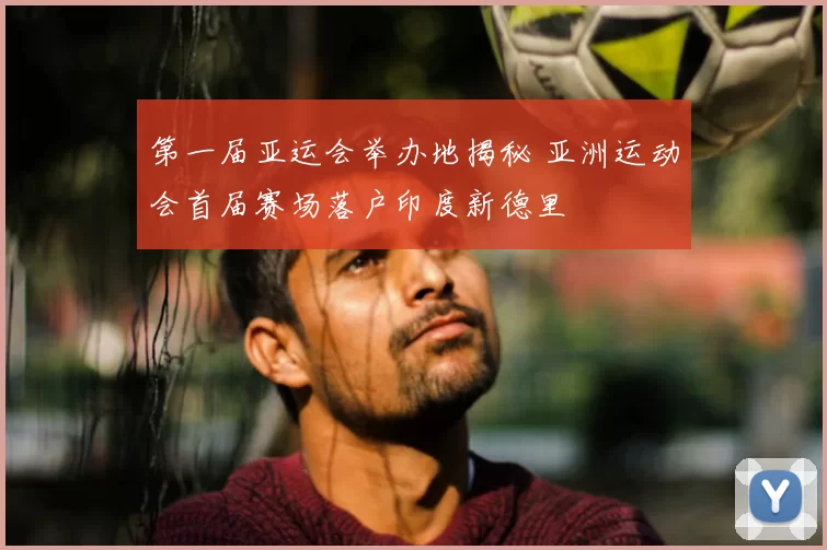 第一届亚运会举办地揭秘 亚洲运动会首届赛场落户印度新德里