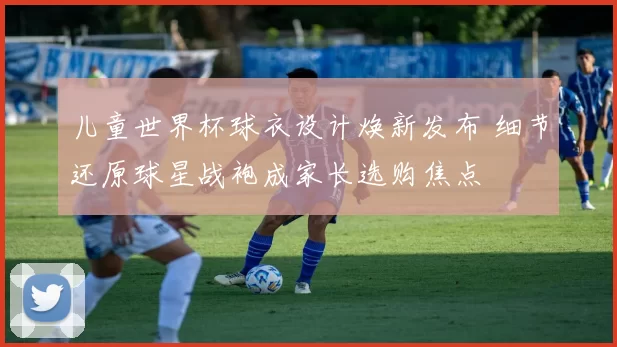 儿童世界杯球衣设计焕新发布 细节还原球星战袍成家长选购焦点