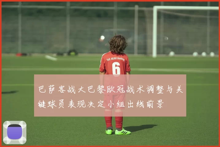 巴萨客战大巴黎欧冠战术调整与关键球员表现决定小组出线前景