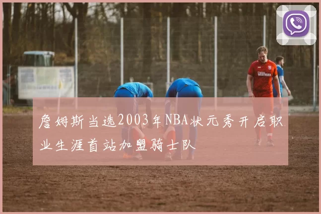 詹姆斯当选2003年NBA状元秀开启职业生涯首站加盟骑士队