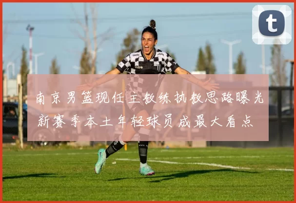 南京男篮现任主教练执教思路曝光 新赛季本土年轻球员成最大看点