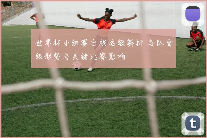 世界杯小组赛出线名额解析 各队晋级形势与关键比赛影响