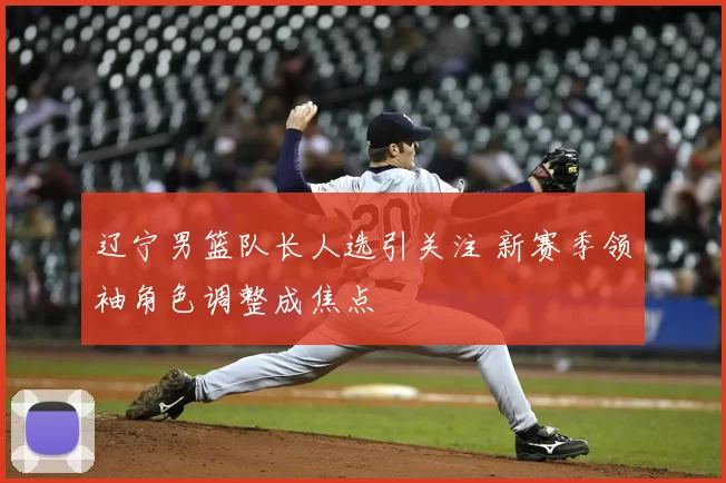 辽宁男篮队长人选引关注 新赛季领袖角色调整成焦点