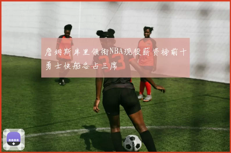 詹姆斯库里领衔NBA现役薪资榜前十勇士快船各占三席